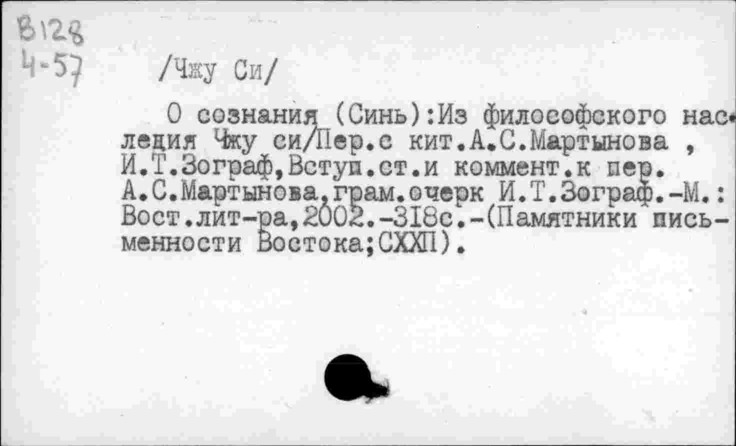 ﻿/Чжу Си/
О сознания (Синь):Из философского нас* леция Чжу си/Пер.с кит.А.С.Мартынова , И.Т.Зограф,Встуи.ст.и коммент.к пер. А.С.Мартынова.грам.очерк И.Т.Зограф.-М.: Вост.лит-ра,2002.-318с.-(Памятники письменности Востока;СХХП).